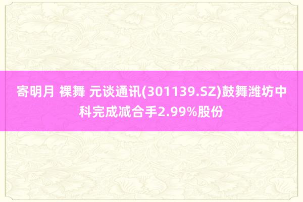 寄明月 裸舞 元谈通讯(301139.SZ)鼓舞潍坊中科完成减合手2.99%股份