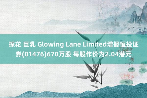 探花 巨乳 Glowing Lane Limited增握恒投证券(01476)670万股 每股作价为2.04港元