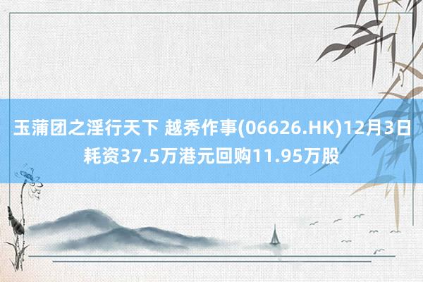 玉蒲团之淫行天下 越秀作事(06626.HK)12月3日耗资37.5万港元回购11.95万股