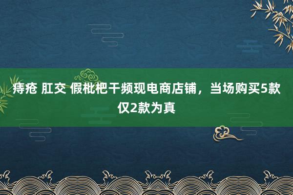 痔疮 肛交 假枇杷干频现电商店铺，当场购买5款仅2款为真