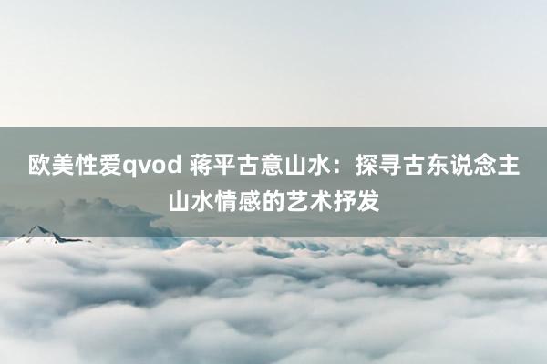 欧美性爱qvod 蒋平古意山水：探寻古东说念主山水情感的艺术抒发