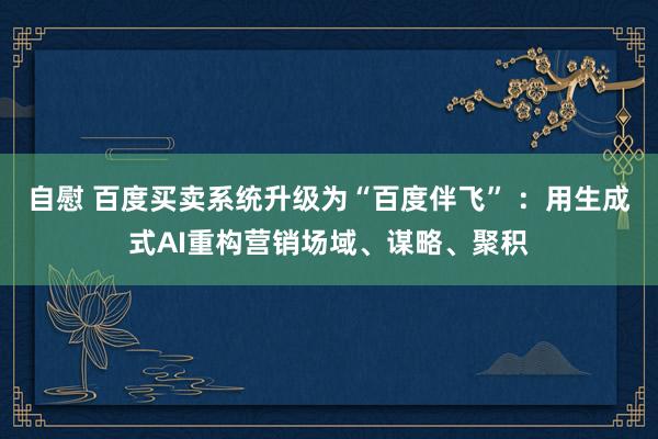 自慰 百度买卖系统升级为“百度伴飞” ：用生成式AI重构营销场域、谋略、聚积