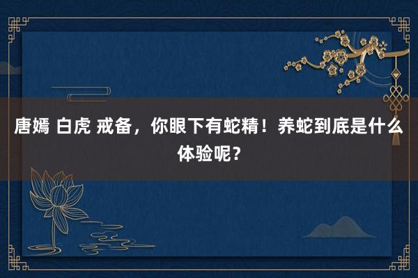 唐嫣 白虎 戒备，你眼下有蛇精！养蛇到底是什么体验呢？