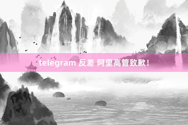 telegram 反差 阿里高管致歉！