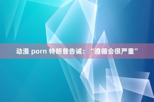 动漫 porn 特朗普告诫：“遵循会很严重”