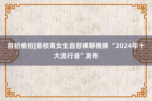 自拍偷拍]藝校兩女生自慰裸聊視頻 “2024年十大流行语”发布