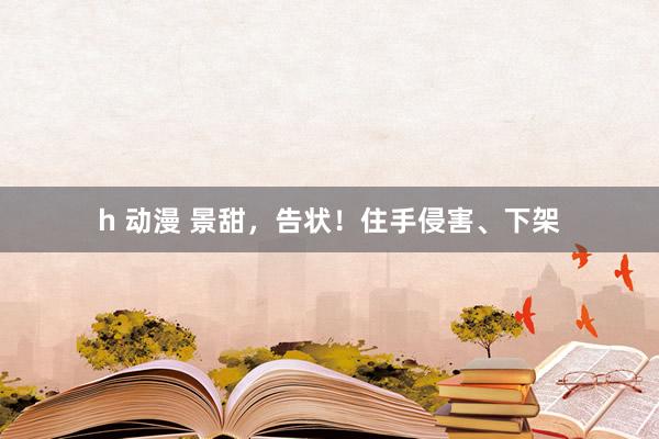 h 动漫 景甜，告状！住手侵害、下架