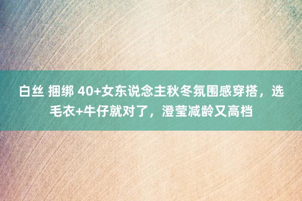 白丝 捆绑 40+女东说念主秋冬氛围感穿搭，选毛衣+牛仔就对了，澄莹减龄又高档