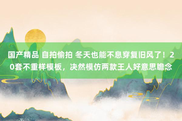 国产精品 自拍偷拍 冬天也能不息穿复旧风了！20套不重样模板，决然模仿两款王人好意思瞻念