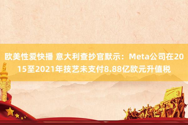 欧美性爱快播 意大利查抄官默示：Meta公司在2015至2021年技艺未支付8.88亿欧元升值税