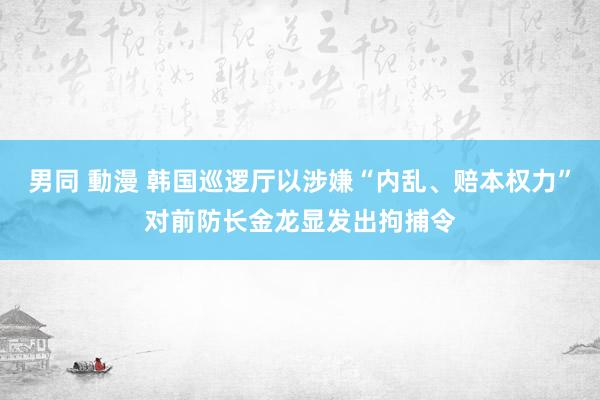 男同 動漫 韩国巡逻厅以涉嫌“内乱、赔本权力”对前防长金龙显发出拘捕令