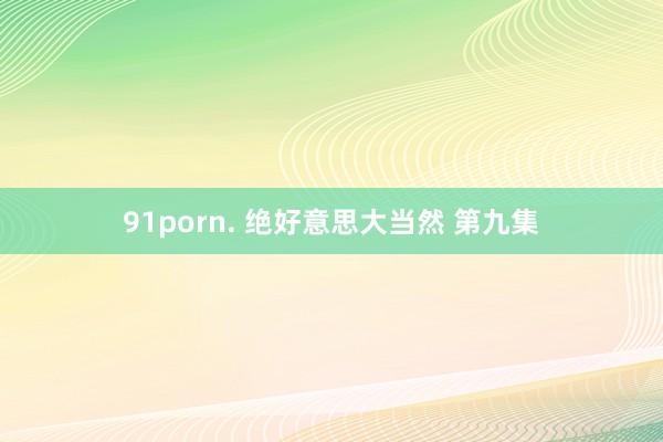 91porn. 绝好意思大当然 第九集