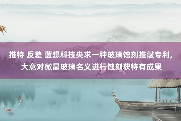 推特 反差 蓝想科技央求一种玻璃蚀刻推敲专利， 大意对微晶玻璃名义进行蚀刻获特有成果