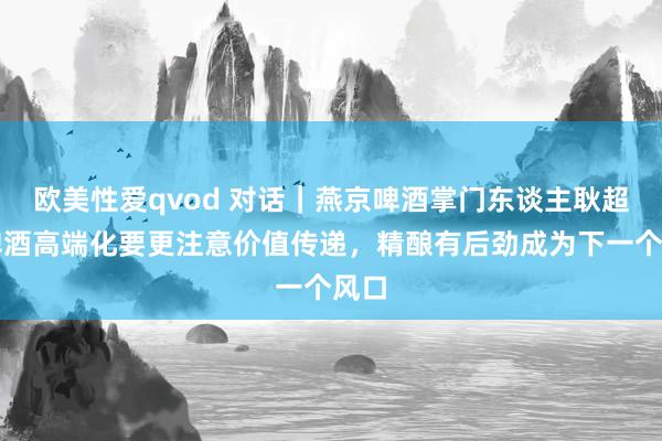 欧美性爱qvod 对话｜燕京啤酒掌门东谈主耿超：啤酒高端化要更注意价值传递，精酿有后劲成为下一个风口