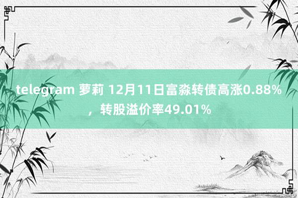 telegram 萝莉 12月11日富淼转债高涨0.88%，转股溢价率49.01%