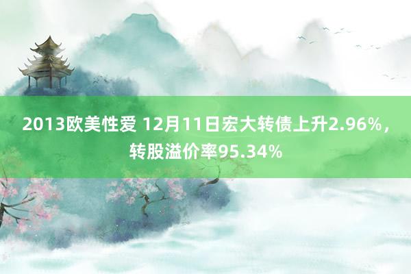 2013欧美性爱 12月11日宏大转债上升2.96%，转股溢价率95.34%