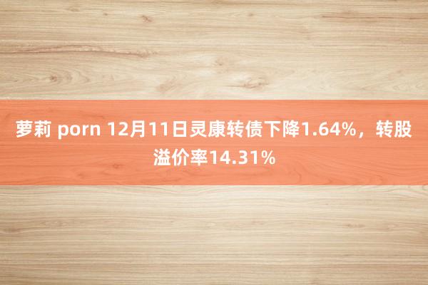 萝莉 porn 12月11日灵康转债下降1.64%，转股溢价率14.31%