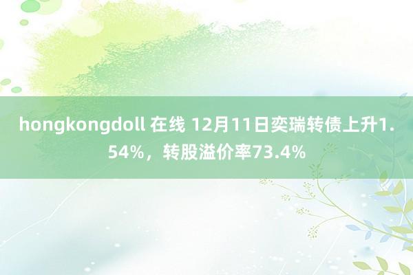 hongkongdoll 在线 12月11日奕瑞转债上升1.54%，转股溢价率73.4%