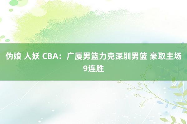 伪娘 人妖 CBA：广厦男篮力克深圳男篮 豪取主场9连胜