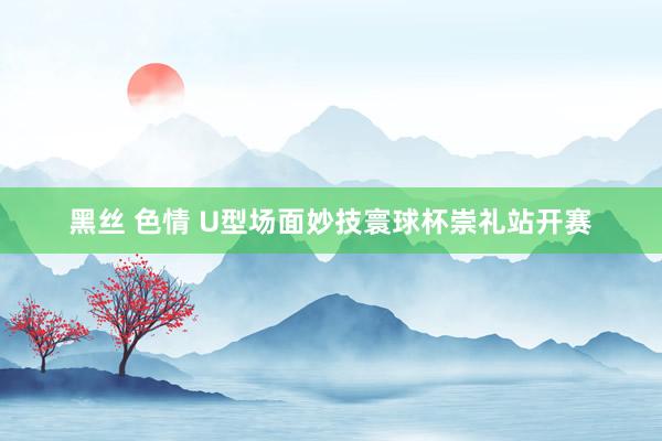 黑丝 色情 U型场面妙技寰球杯崇礼站开赛