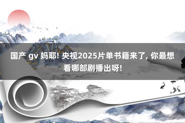 国产 gv 妈耶! 央视2025片单书籍来了， 你最想看哪部剧播出呀!