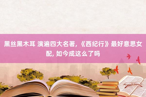 黑丝黑木耳 演遍四大名著， 《西纪行》最好意思女配， 如今成这么了吗