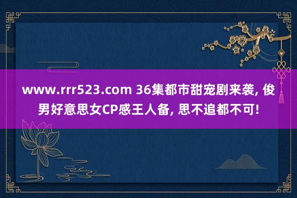 www.rrr523.com 36集都市甜宠剧来袭， 俊男好意思女CP感王人备， 思不追都不可!