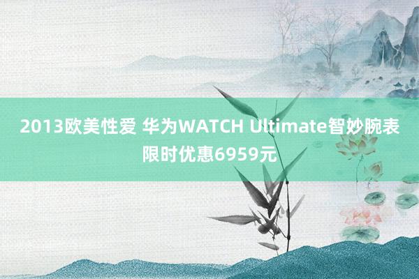 2013欧美性爱 华为WATCH Ultimate智妙腕表限时优惠6959元