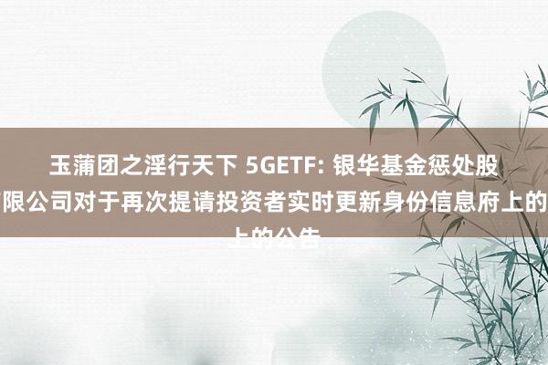 玉蒲团之淫行天下 5GETF: 银华基金惩处股份有限公司对于再次提请投资者实时更新身份信息府上的公告