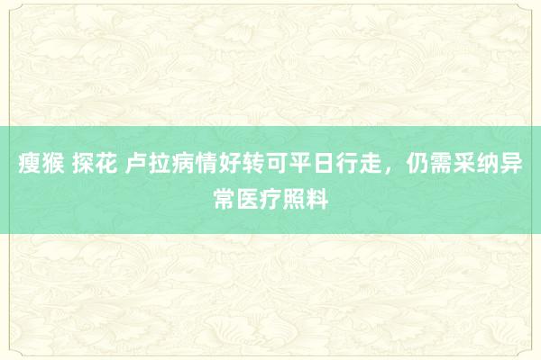 瘦猴 探花 卢拉病情好转可平日行走，仍需采纳异常医疗照料