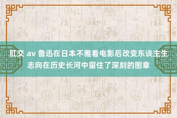 肛交 av 鲁迅在日本不雅看电影后改变东谈主生志向在历史长河中留住了深刻的图章