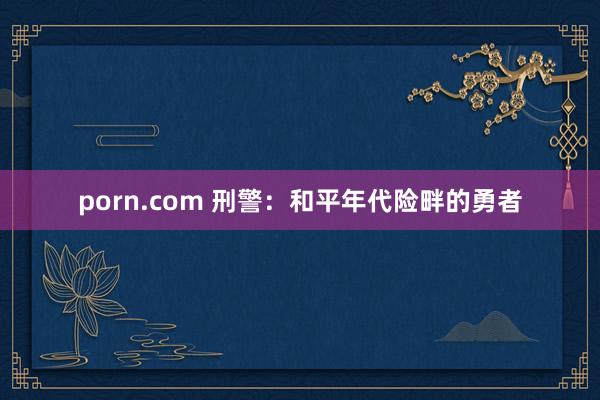 porn.com 刑警：和平年代险畔的勇者