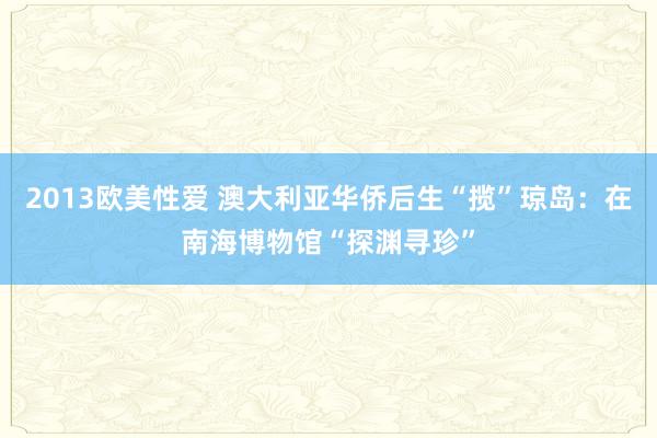 2013欧美性爱 澳大利亚华侨后生“揽”琼岛：在南海博物馆“探渊寻珍”