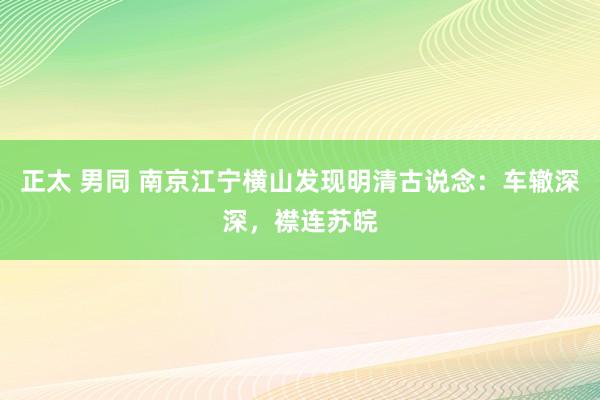 正太 男同 南京江宁横山发现明清古说念：车辙深深，襟连苏皖