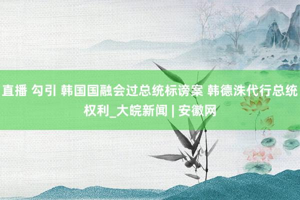 直播 勾引 韩国国融会过总统标谤案 韩德洙代行总统权利_大皖新闻 | 安徽网