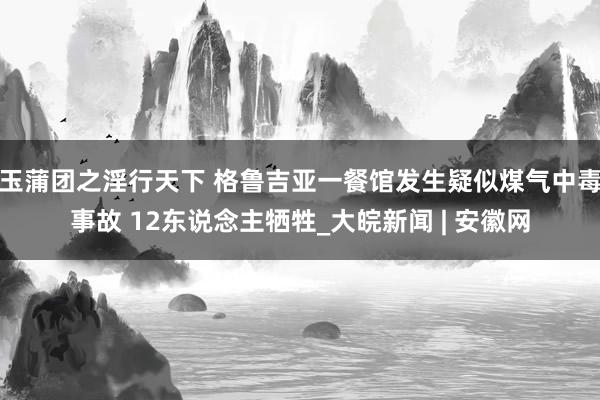 玉蒲团之淫行天下 格鲁吉亚一餐馆发生疑似煤气中毒事故 12东说念主牺牲_大皖新闻 | 安徽网