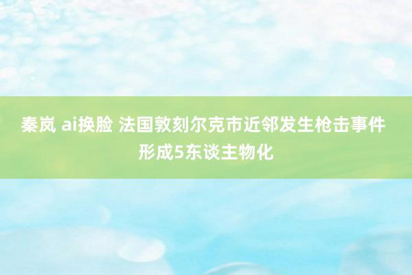 秦岚 ai换脸 法国敦刻尔克市近邻发生枪击事件 形成5东谈主物化