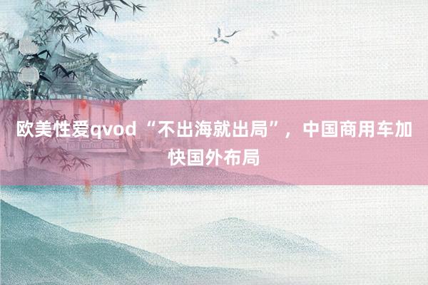 欧美性爱qvod “不出海就出局”，中国商用车加快国外布局