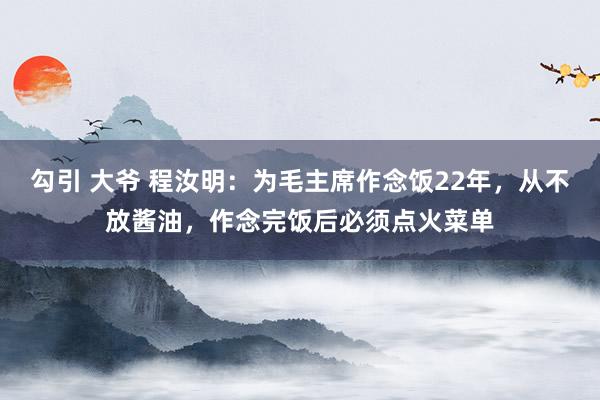 勾引 大爷 程汝明：为毛主席作念饭22年，从不放酱油，作念完饭后必须点火菜单