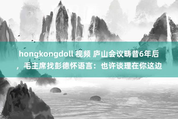 hongkongdoll 视频 庐山会议畴昔6年后，毛主席找彭德怀语言：也许谈理在你这边