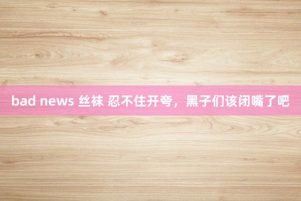 bad news 丝袜 忍不住开夸，黑子们该闭嘴了吧