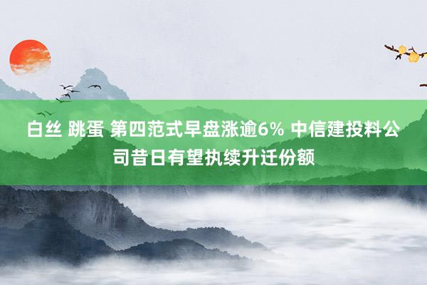 白丝 跳蛋 第四范式早盘涨逾6% 中信建投料公司昔日有望执续升迁份额