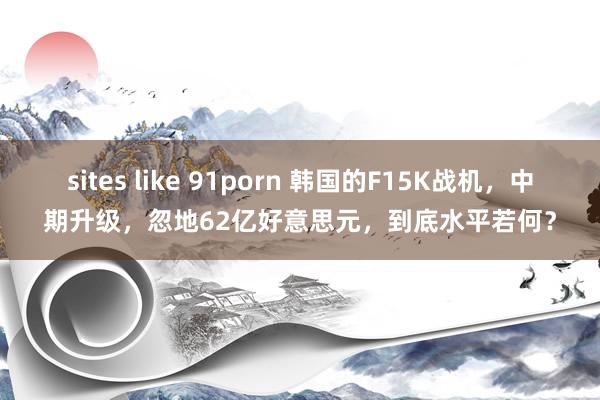 sites like 91porn 韩国的F15K战机，中期升级，忽地62亿好意思元，到底水平若何？