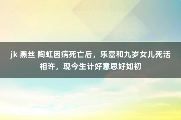 jk 黑丝 陶虹因病死亡后，乐嘉和九岁女儿死活相许，现今生计好意思好如初