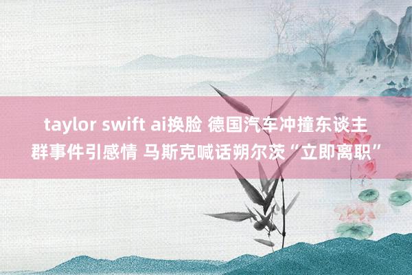 taylor swift ai换脸 德国汽车冲撞东谈主群事件引感情 马斯克喊话朔尔茨“立即离职”