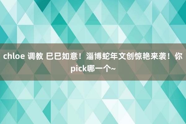 chloe 调教 巳巳如意！淄博蛇年文创惊艳来袭！你pick哪一个~