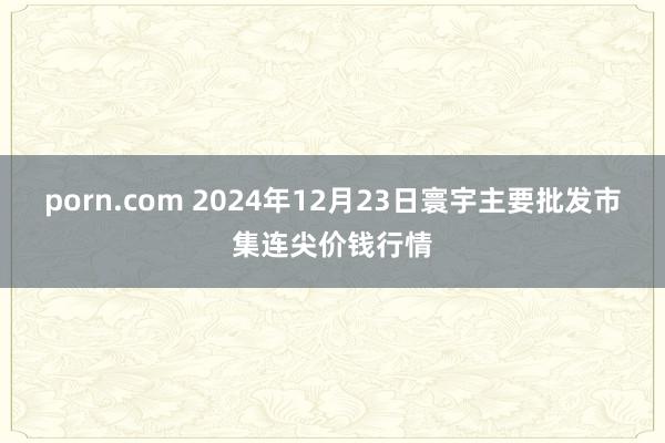 porn.com 2024年12月23日寰宇主要批发市集连尖价钱行情