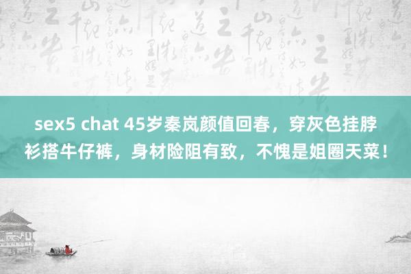 sex5 chat 45岁秦岚颜值回春，穿灰色挂脖衫搭牛仔裤，身材险阻有致，不愧是姐圈天菜！