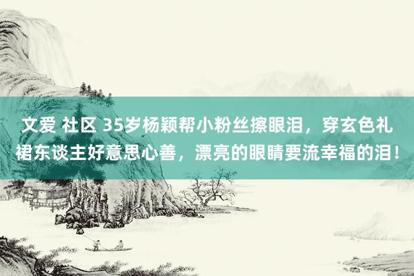 文爱 社区 35岁杨颖帮小粉丝擦眼泪，穿玄色礼裙东谈主好意思心善，漂亮的眼睛要流幸福的泪！