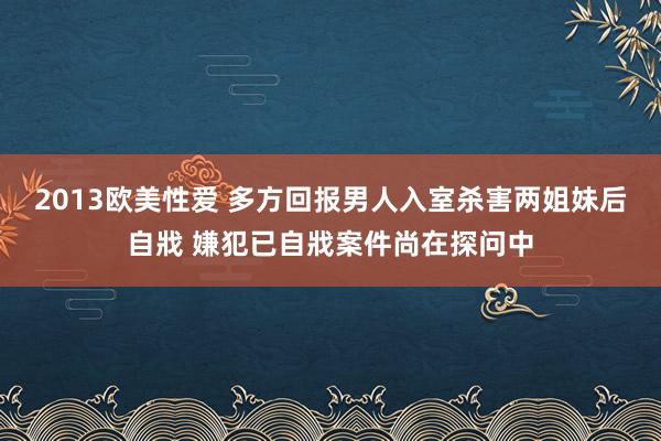 2013欧美性爱 多方回报男人入室杀害两姐妹后自戕 嫌犯已自戕案件尚在探问中